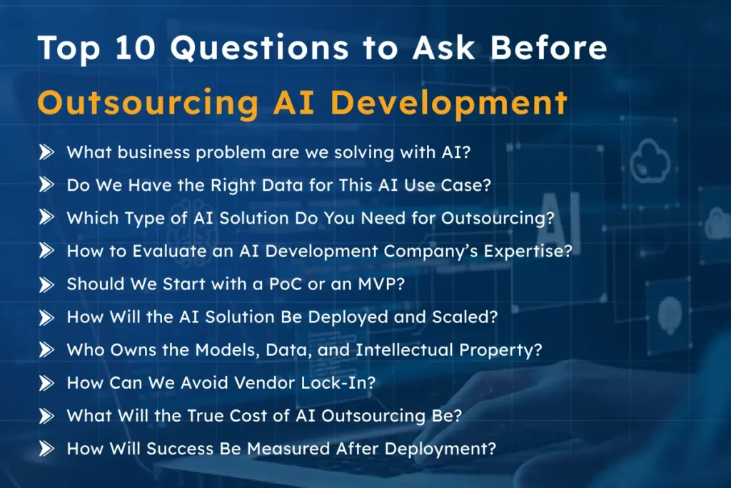 What business problem are we solving with AI? Define clear objectives to avoid wasting time and budget. Do We Have the Right Data for This AI Use Case? Ensure accurate, consistent data ownership to improve model performance. Which Type of AI Solution Do You Need for Outsourcing? Choose the right solution (ML models, AI agents, LLM-based systems) based on the task. How to Evaluate an AI Development Company's Expertise? Check past projects, team expertise, and end-to-end AI lifecycle management. Should We Start with a PoC or an MVP? Decide between testing feasibility (PoC) or validating business value (MVP). How Will the AI Solution Be Deployed and Scaled? Plan deployment (cloud or on-premises) and ensure scalability and monitoring. Who Owns the Models, Data, and Intellectual Property? Clarify ownership to avoid vendor lock-in and protect AI assets. How Can We Avoid Vendor Lock-In? Ensure portability by securing access to models, code, and documentation. What Will the True Cost of AI Outsourcing Be? Understand development and operational costs, and ensure transparency. How Will Success Be Measured After Deployment? Track business KPIs and technical metrics to ensure continued value.